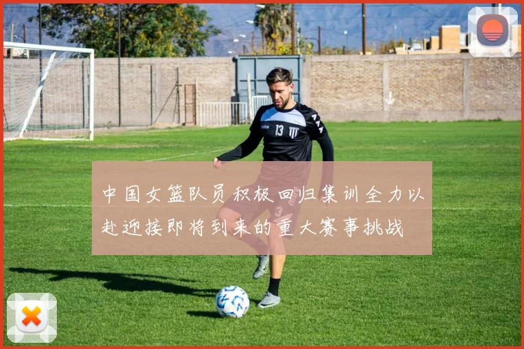 中国女篮队员积极回归集训全力以赴迎接即将到来的重大赛事挑战