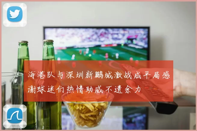 海港队与深圳新鹏城激战成平局感谢球迷们热情助威不遗余力