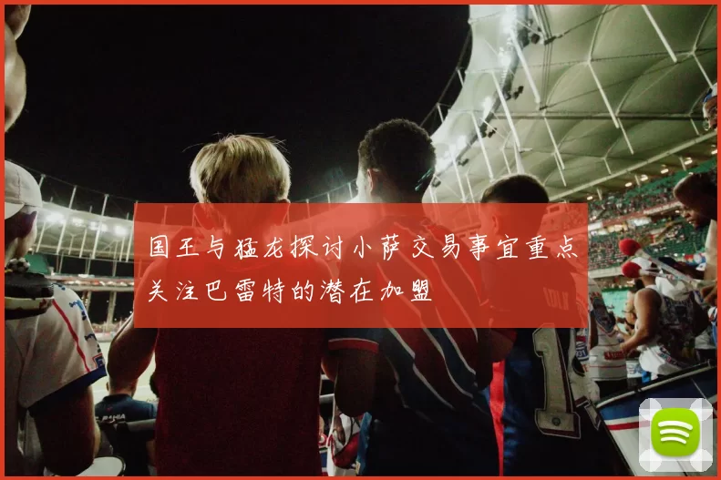 国王与猛龙探讨小萨交易事宜重点关注巴雷特的潜在加盟