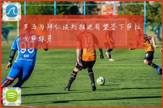 罗马与拜仁谈判推进有望签下萨拉戈萨球员