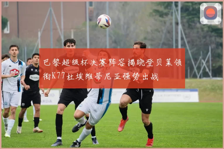 巴黎超级杯决赛阵容揭晓登贝莱领衔K77杜埃维蒂尼亚强势出战