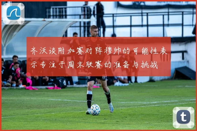 齐沃谈附加赛对阵穆帅的可能性表示专注于周末联赛的准备与挑战