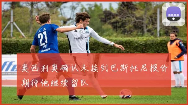 奥西利奥确认未接到巴斯托尼报价期待他继续留队