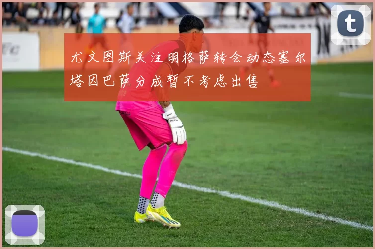 尤文图斯关注明格萨转会动态塞尔塔因巴萨分成暂不考虑出售