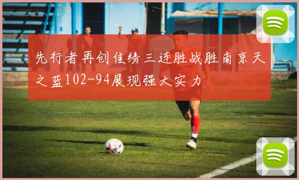 先行者再创佳绩三连胜战胜南京天之蓝102-94展现强大实力