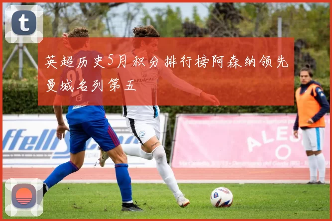 英超历史5月积分排行榜阿森纳领先曼城名列第五