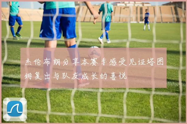 杰伦布朗分享本赛季感受见证塔图姆复出与队友成长的喜悦