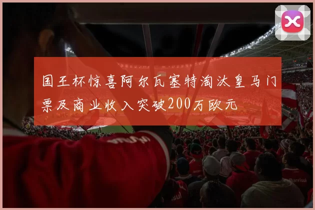 国王杯惊喜阿尔瓦塞特淘汰皇马门票及商业收入突破200万欧元