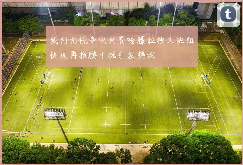 裁判无视争议判罚哈滕拉拽文班阻快攻再推腰干扰引发热议