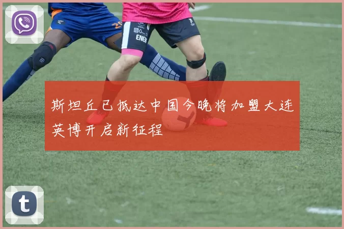斯坦丘已抵达中国今晚将加盟大连英博开启新征程