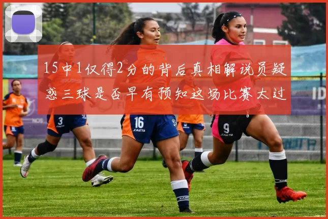 15中1仅得2分的背后真相解说员疑惑三球是否早有预知这场比赛太过抽象