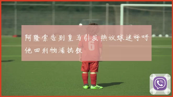 阿隆索告别皇马引发热议球迷呼吁他回利物浦执教