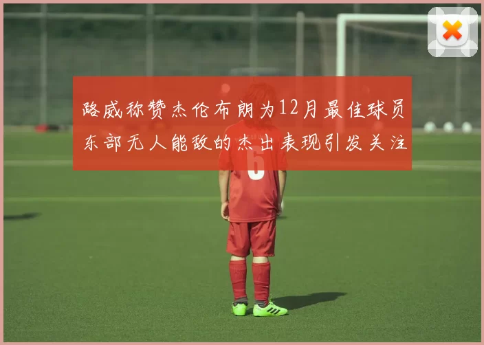 路威称赞杰伦布朗为12月最佳球员东部无人能敌的杰出表现引发关注